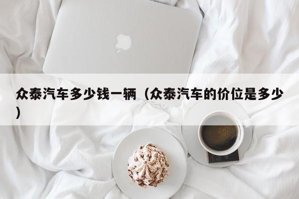 众泰汽车多少钱一辆（众泰汽车的价位是多少）