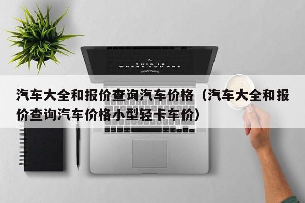 汽车大全和报价查询汽车价格（汽车大全和报价查询汽车价格小型轻卡车价）