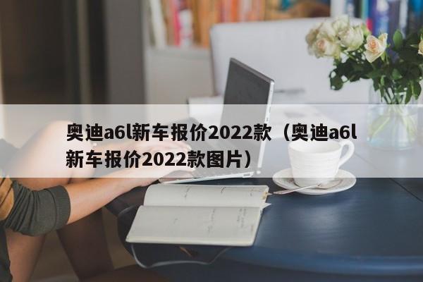 奥迪a6l新车报价2022款（奥迪a6l新车报价2022款图片）