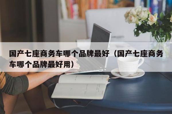 国产七座商务车哪个品牌最好（国产七座商务车哪个品牌最好用）