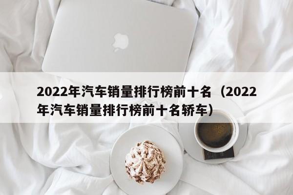 2022年汽车销量排行榜前十名（2022年汽车销量排行榜前十名轿车）