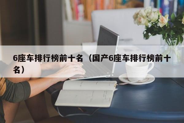 6座车排行榜前十名（国产6座车排行榜前十名）