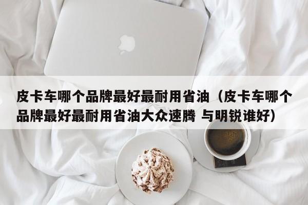 皮卡车哪个品牌最好最耐用省油（皮卡车哪个品牌最好最耐用省油大众速腾 与明锐谁好）