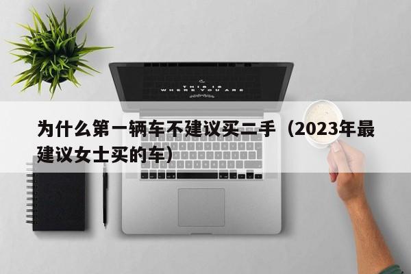 为什么第一辆车不建议买二手（2023年最建议女士买的车）