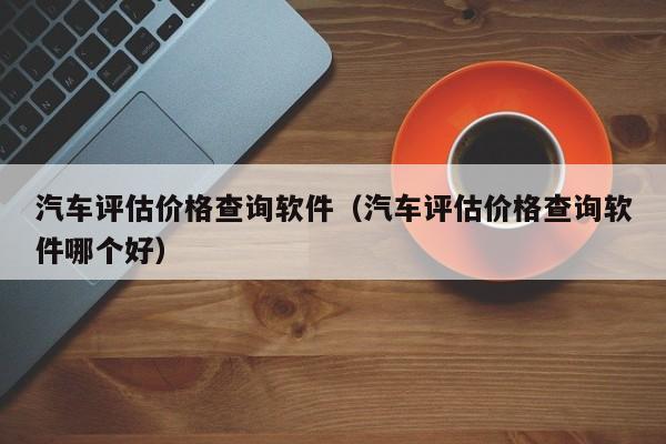 汽车评估价格查询软件（汽车评估价格查询软件哪个好）