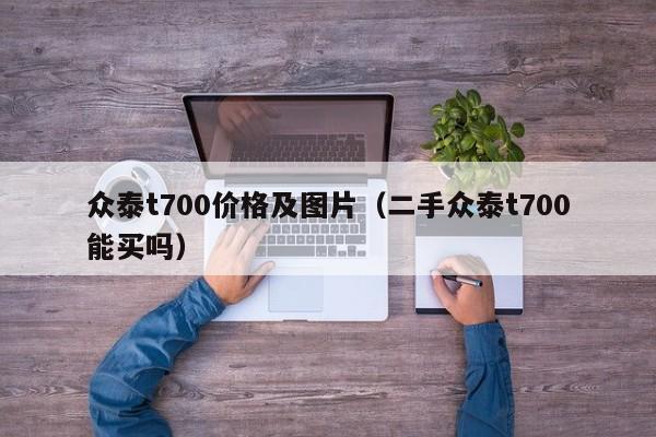 众泰t700价格及图片（二手众泰t700能买吗）