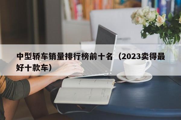中型轿车销量排行榜前十名（2023卖得最好十款车）