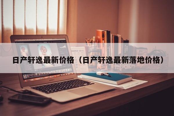 日产轩逸最新价格（日产轩逸最新落地价格）