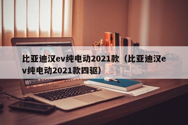 比亚迪汉ev纯电动2021款（比亚迪汉ev纯电动2021款四驱）