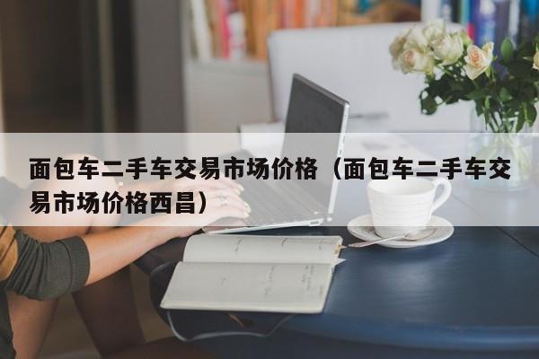 面包车二手车交易市场价格（面包车二手车交易市场价格西昌）