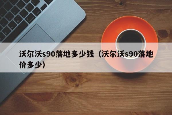沃尔沃s90落地多少钱（沃尔沃s90落地价多少）