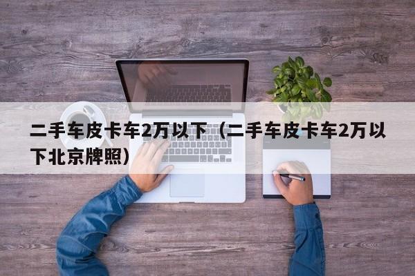 二手车皮卡车2万以下（二手车皮卡车2万以下北京牌照）