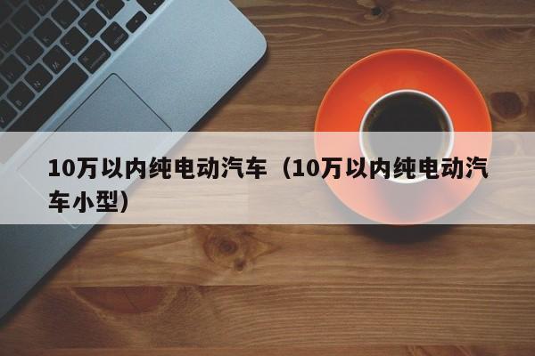10万以内纯电动汽车（10万以内纯电动汽车小型）