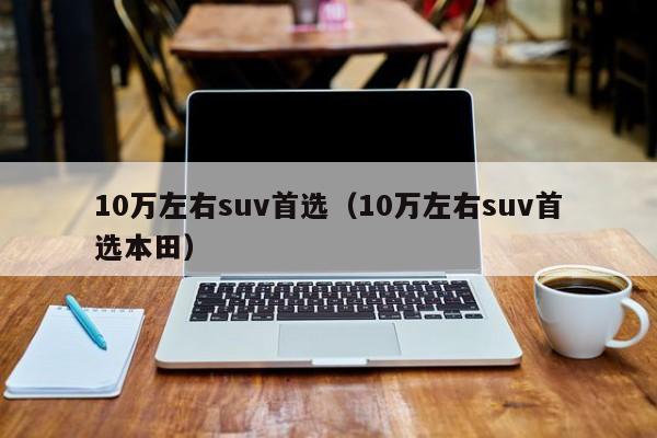 10万左右suv首选（10万左右suv首选本田）
