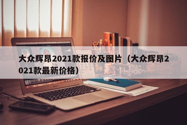 大众辉昂2021款报价及图片（大众辉昂2021款最新价格）