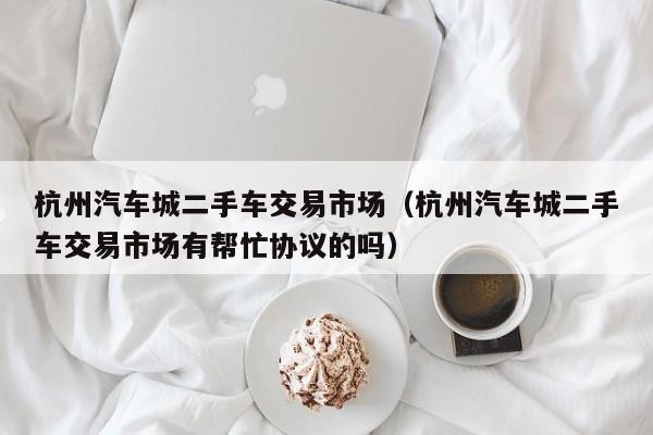 杭州汽车城二手车交易市场（杭州汽车城二手车交易市场有帮忙协议的吗）