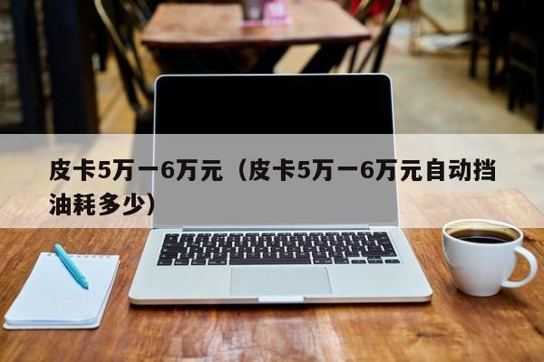 皮卡5万一6万元（皮卡5万一6万元自动挡油耗多少）