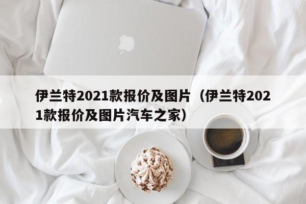 伊兰特2021款报价及图片（伊兰特2021款报价及图片汽车之家）
