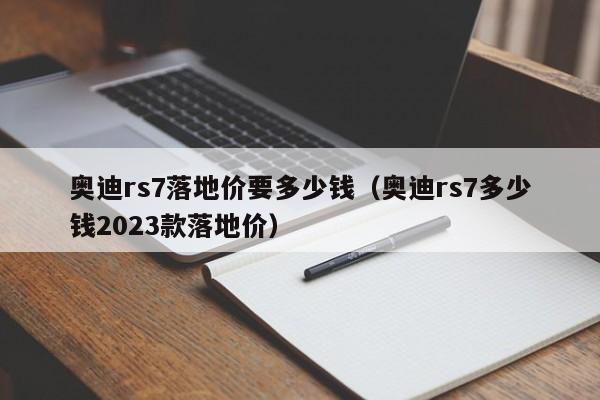 奥迪rs7落地价要多少钱（奥迪rs7多少钱2023款落地价）