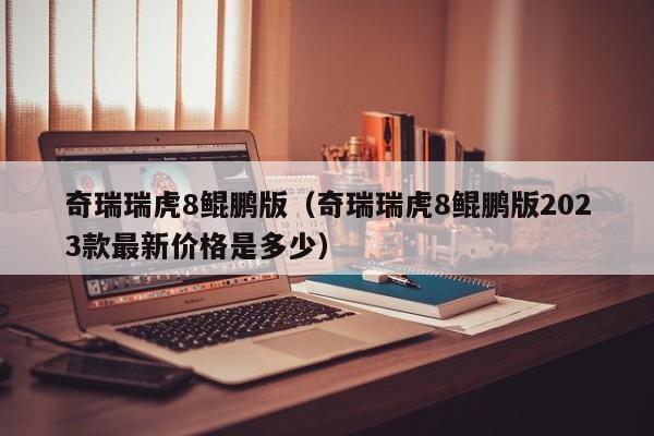 奇瑞瑞虎8鲲鹏版（奇瑞瑞虎8鲲鹏版2023款最新价格是多少）