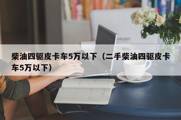 柴油四驱皮卡车5万以下（二手柴油四驱皮卡车5万以下）