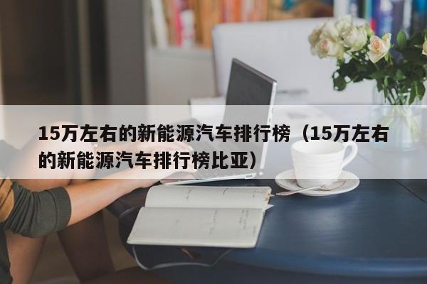 15万左右的新能源汽车排行榜（15万左右的新能源汽车排行榜比亚）