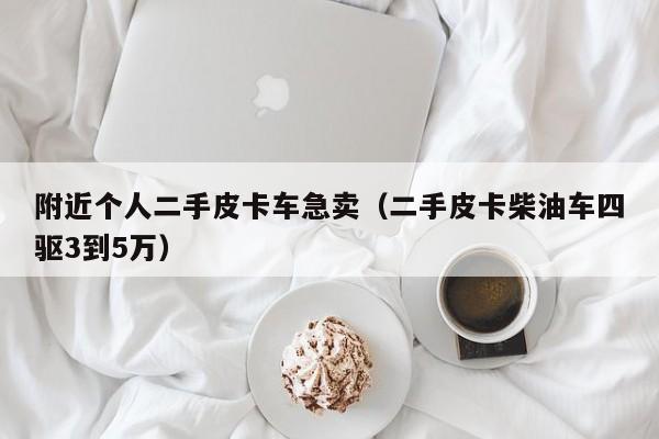 附近个人二手皮卡车急卖（二手皮卡柴油车四驱3到5万）