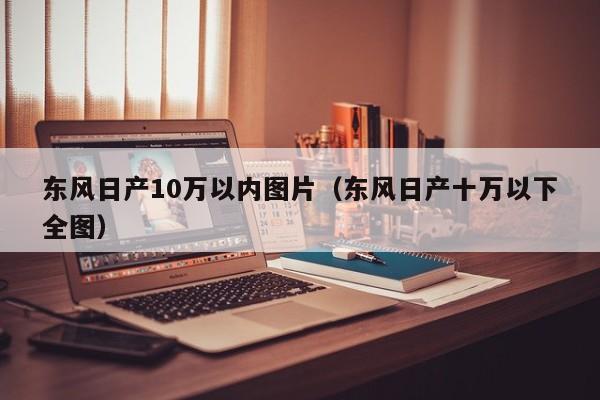 东风日产10万以内图片（东风日产十万以下全图）