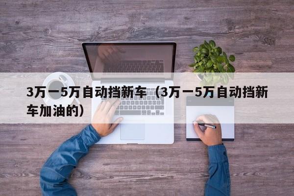 3万一5万自动挡新车（3万一5万自动挡新车加油的）