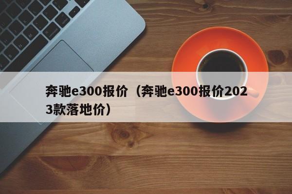 奔驰e300报价（奔驰e300报价2023款落地价）