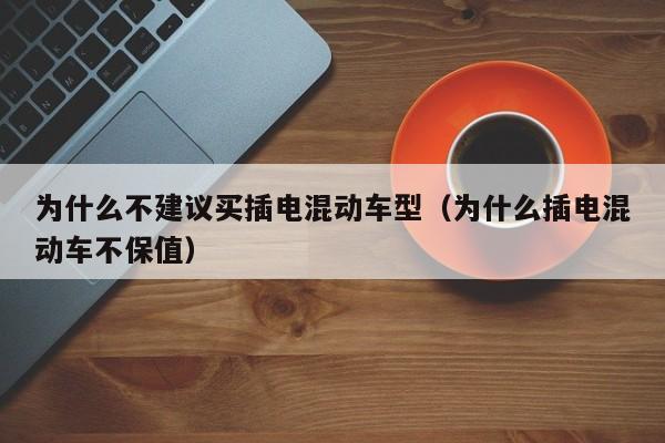 为什么不建议买插电混动车型（为什么插电混动车不保值）