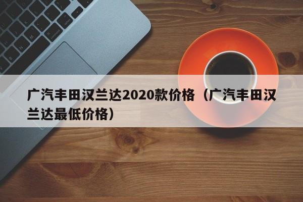 广汽丰田汉兰达2020款价格（广汽丰田汉兰达最低价格）