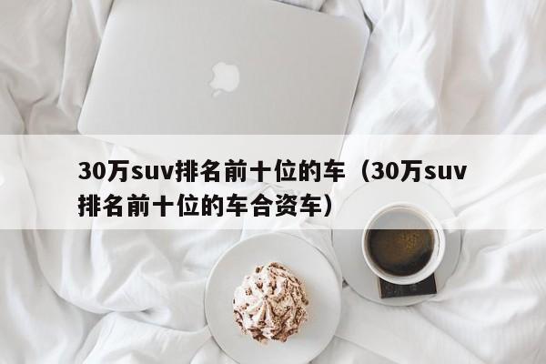 30万suv排名前十位的车（30万suv排名前十位的车合资车）