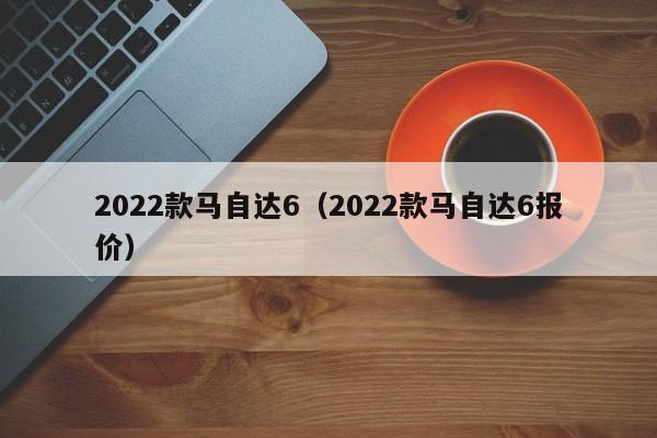2022款马自达6（2022款马自达6报价）