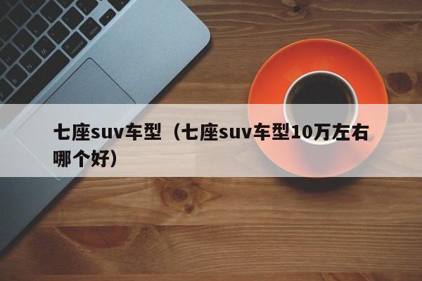 七座suv车型（七座suv车型10万左右哪个好）