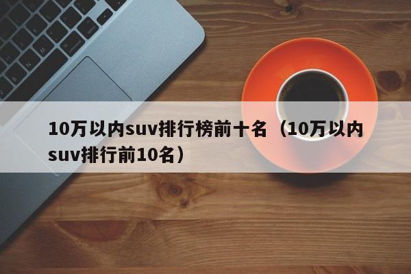 10万以内suv排行榜前十名（10万以内suv排行前10名）