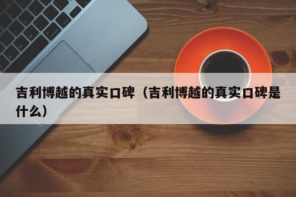 吉利博越的真实口碑（吉利博越的真实口碑是什么）