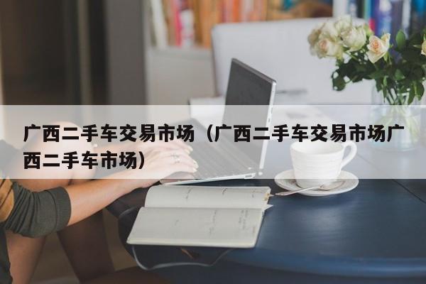 广西二手车交易市场（广西二手车交易市场广西二手车市场）