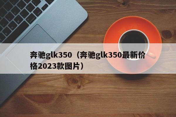奔驰glk350（奔驰glk350最新价格2023款图片）