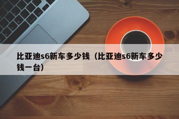 比亚迪s6新车多少钱（比亚迪s6新车多少钱一台）