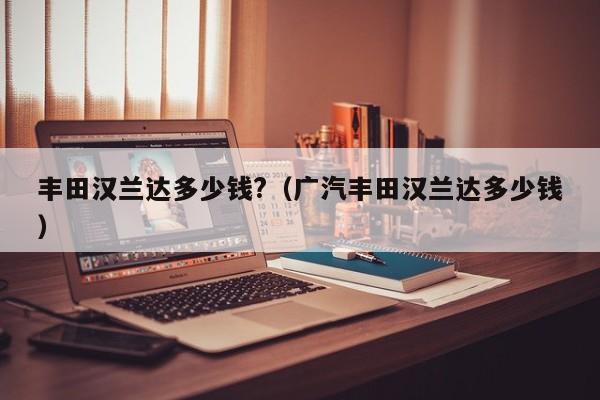 丰田汉兰达多少钱?（广汽丰田汉兰达多少钱）