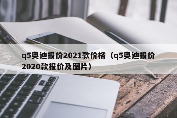 q5奥迪报价2021款价格（q5奥迪报价2020款报价及图片）