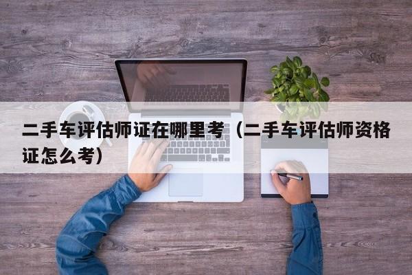 二手车评估师证在哪里考（二手车评估师资格证怎么考）