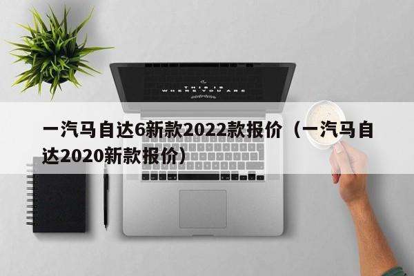 一汽马自达6新款2022款报价（一汽马自达2020新款报价）