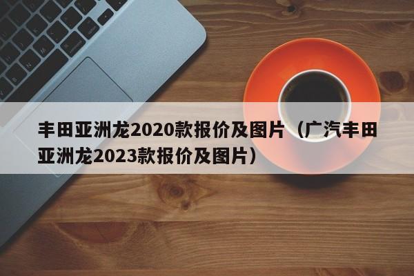 丰田亚洲龙2020款报价及图片（广汽丰田亚洲龙2023款报价及图片）
