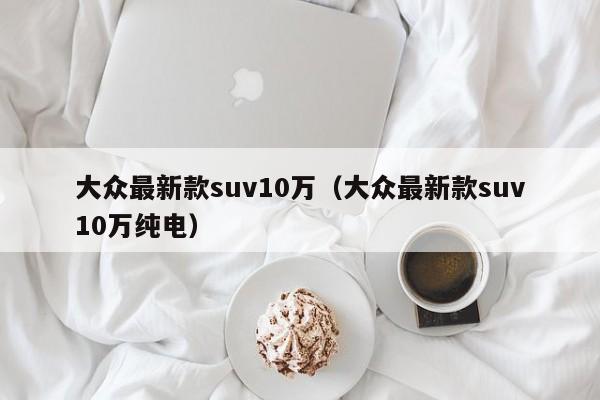 大众最新款suv10万（大众最新款suv10万纯电）