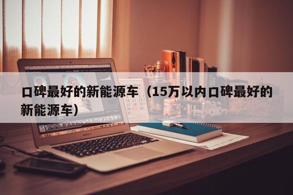 口碑最好的新能源车（15万以内口碑最好的新能源车）