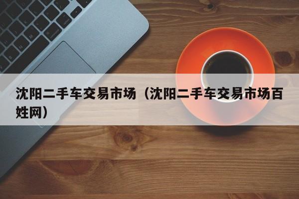 沈阳二手车交易市场（沈阳二手车交易市场百姓网）
