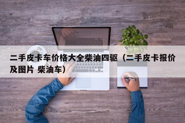 二手皮卡车价格大全柴油四驱（二手皮卡报价及图片 柴油车）