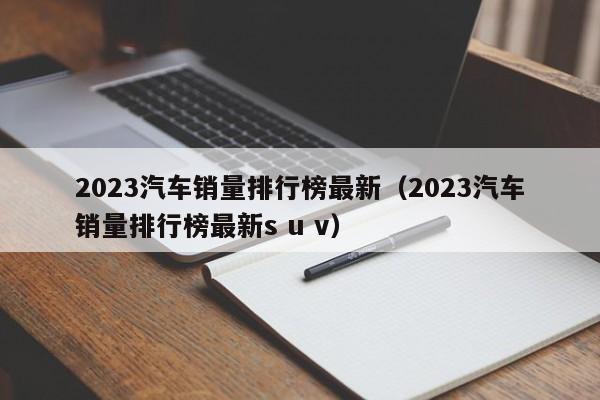 2023汽车销量排行榜最新（2023汽车销量排行榜最新s u v）